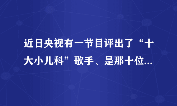 近日央视有一节目评出了“十大小儿科”歌手、是那十位啊！排名是怎样的？