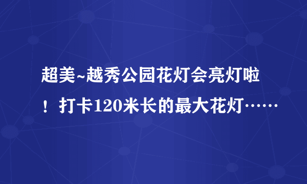 超美~越秀公园花灯会亮灯啦！打卡120米长的最大花灯……