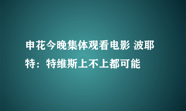 申花今晚集体观看电影 波耶特：特维斯上不上都可能