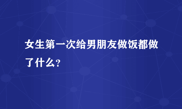 女生第一次给男朋友做饭都做了什么？