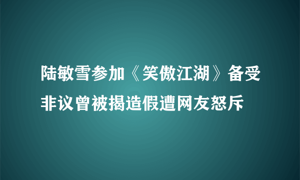 陆敏雪参加《笑傲江湖》备受非议曾被揭造假遭网友怒斥