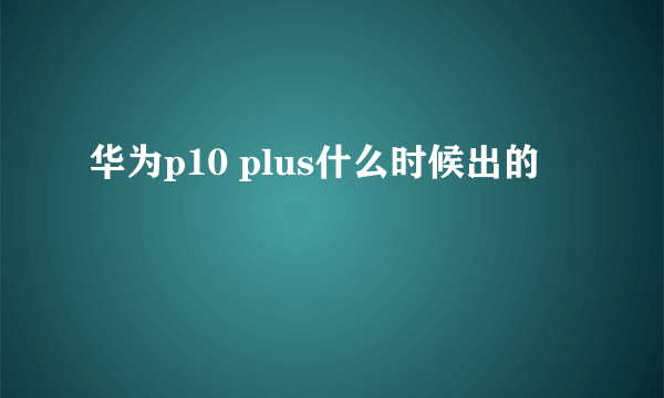 华为p10 plus什么时候出的