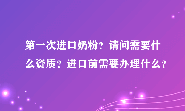 第一次进口奶粉？请问需要什么资质？进口前需要办理什么？