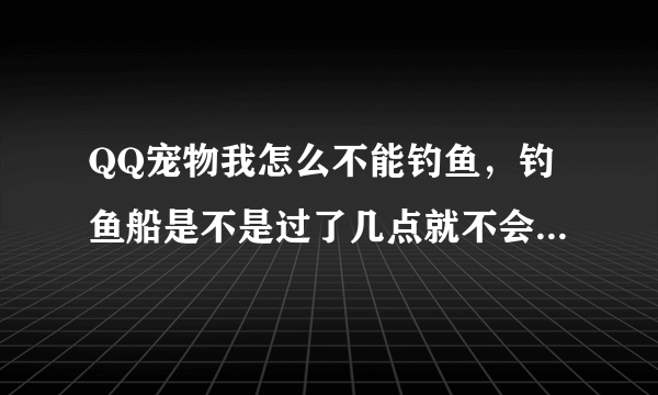 QQ宠物我怎么不能钓鱼，钓鱼船是不是过了几点就不会在社区里出现了？ 急。。。。。