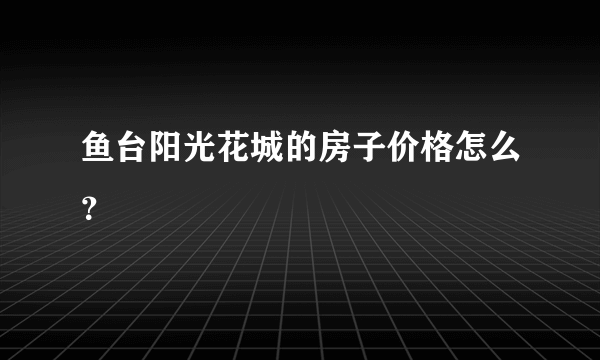 鱼台阳光花城的房子价格怎么？