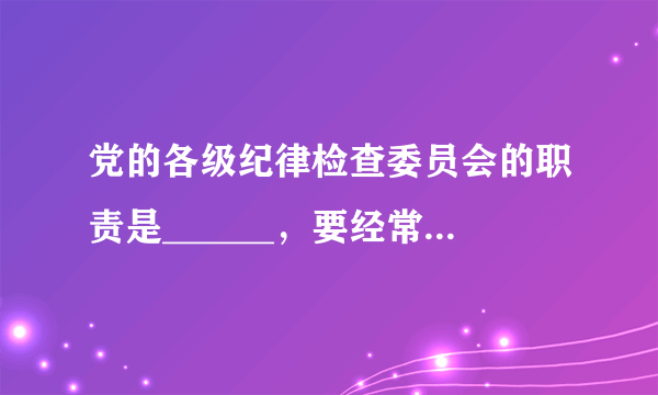 党的各级纪律检查委员会的职责是______，要经常对党员进行遵守纪律的教育，作出关于维护党纪的决定。 A.监督、执纪 B.监督、问责 C.监督、执纪、问责 D.监督、执法、问责