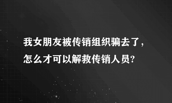 我女朋友被传销组织骗去了，怎么才可以解救传销人员?