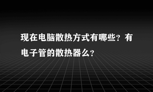 现在电脑散热方式有哪些？有电子管的散热器么？