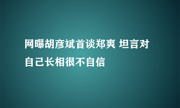 网曝胡彦斌首谈郑爽 坦言对自己长相很不自信