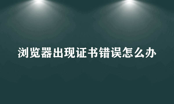 浏览器出现证书错误怎么办