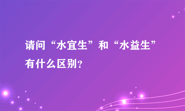 请问“水宜生”和“水益生”有什么区别？