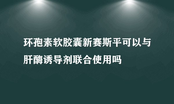 环孢素软胶囊新赛斯平可以与肝酶诱导剂联合使用吗