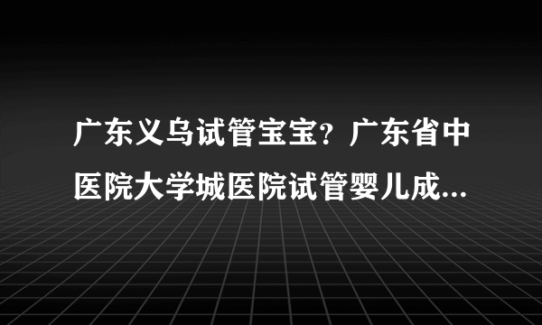 广东义乌试管宝宝？广东省中医院大学城医院试管婴儿成功率如何？