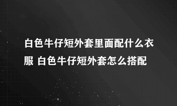 白色牛仔短外套里面配什么衣服 白色牛仔短外套怎么搭配