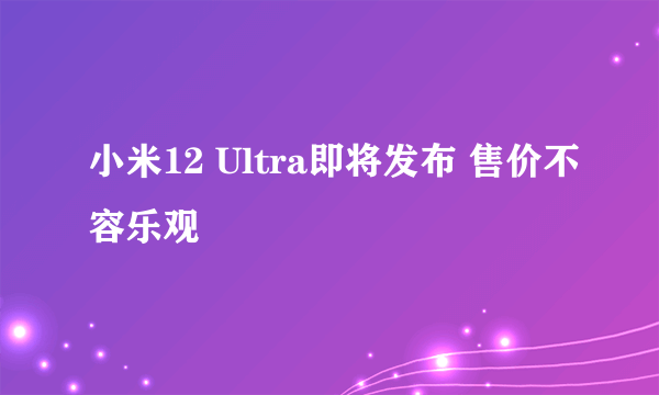 小米12 Ultra即将发布 售价不容乐观