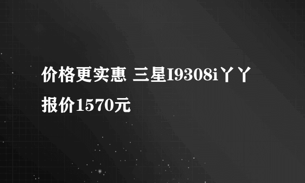 价格更实惠 三星I9308i丫丫报价1570元