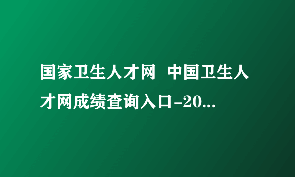 国家卫生人才网  中国卫生人才网成绩查询入口-2021护士资格成绩