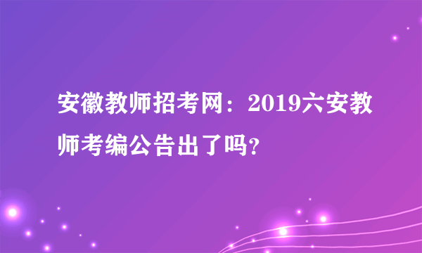 安徽教师招考网：2019六安教师考编公告出了吗？