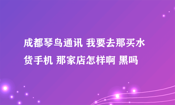 成都琴鸟通讯 我要去那买水货手机 那家店怎样啊 黑吗