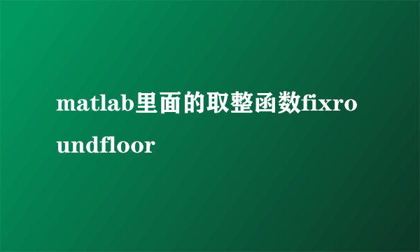 matlab里面的取整函数fixroundfloor