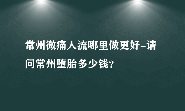 常州微痛人流哪里做更好-请问常州堕胎多少钱？