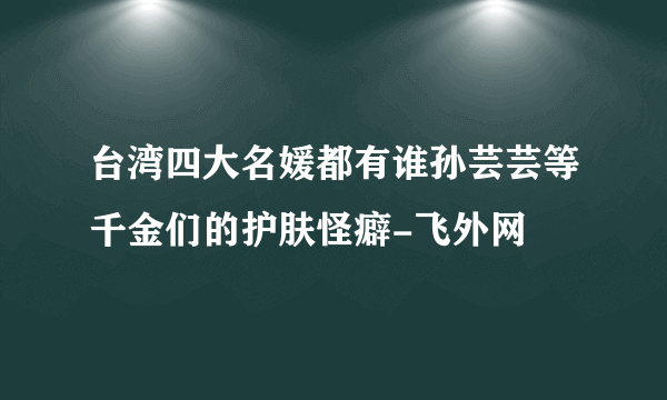 台湾四大名媛都有谁孙芸芸等千金们的护肤怪癖-飞外网