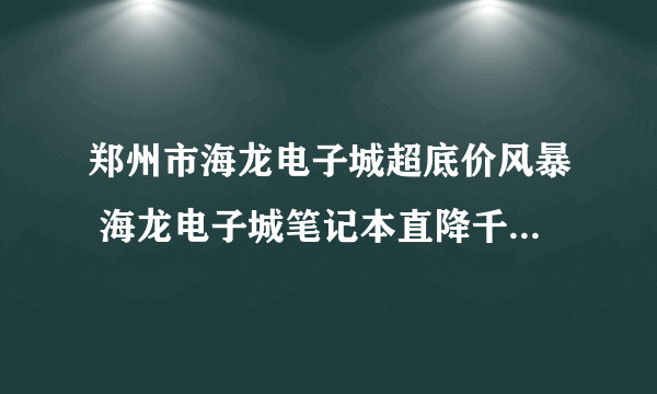 郑州市海龙电子城超底价风暴 海龙电子城笔记本直降千元做的活动是不是真的