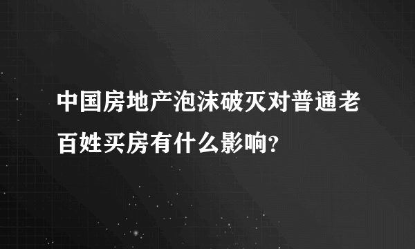 中国房地产泡沫破灭对普通老百姓买房有什么影响？