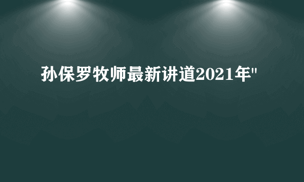 孙保罗牧师最新讲道2021年