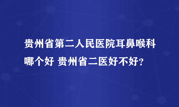 贵州省第二人民医院耳鼻喉科哪个好 贵州省二医好不好？