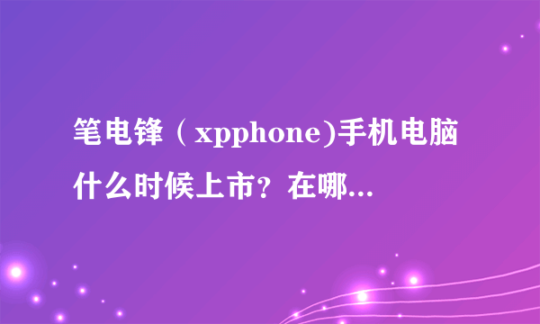 笔电锋（xpphone)手机电脑什么时候上市？在哪里有卖，是不是要预订？价格多少？