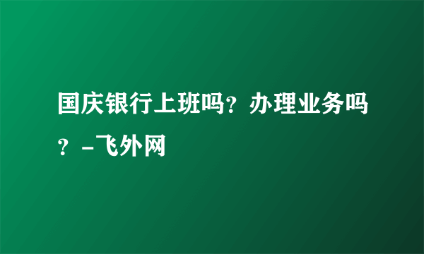 国庆银行上班吗？办理业务吗？-飞外网