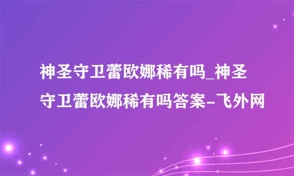 神圣守卫蕾欧娜稀有吗_神圣守卫蕾欧娜稀有吗答案-飞外网