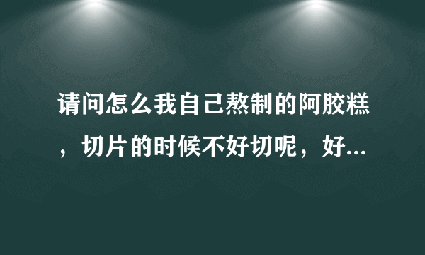 请问怎么我自己熬制的阿胶糕，切片的时候不好切呢，好像从冰箱里拿出来过一下就开始软了?请问是怎么回事？