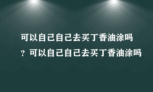 可以自己自己去买丁香油涂吗？可以自己自己去买丁香油涂吗