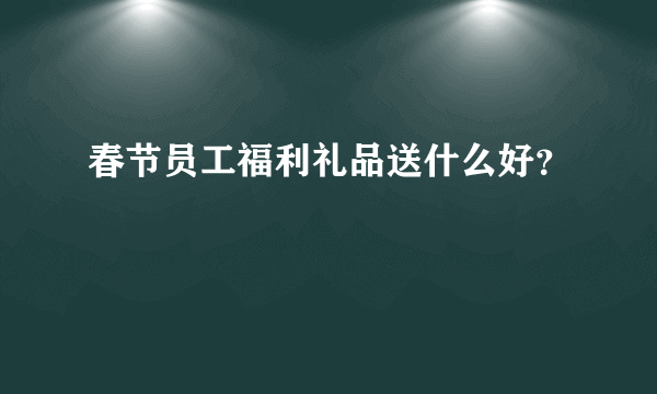 春节员工福利礼品送什么好？