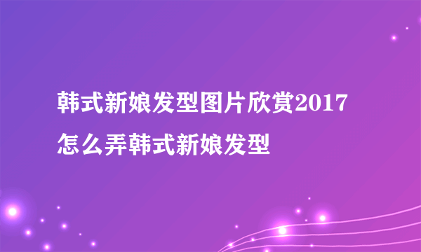 韩式新娘发型图片欣赏2017 怎么弄韩式新娘发型