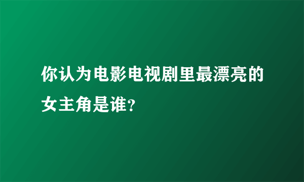 你认为电影电视剧里最漂亮的女主角是谁？