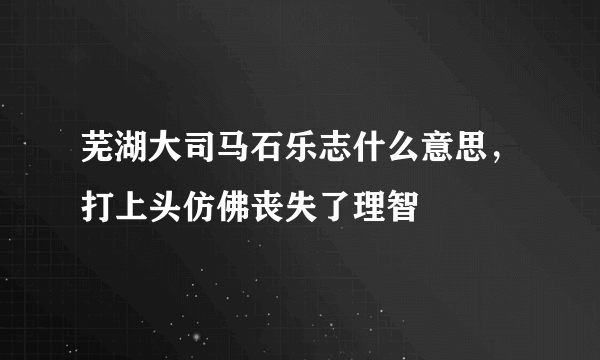 芜湖大司马石乐志什么意思，打上头仿佛丧失了理智