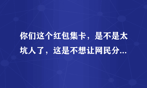 你们这个红包集卡，是不是太坑人了，这是不想让网民分你们的红包呀，太坑人，太坑人？