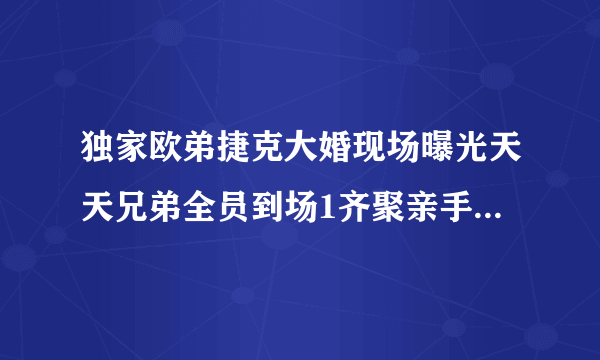 独家欧弟捷克大婚现场曝光天天兄弟全员到场1齐聚亲手制作礼物