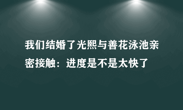 我们结婚了光熙与善花泳池亲密接触：进度是不是太快了