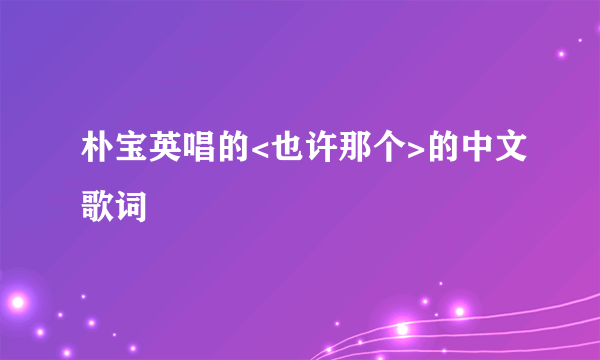 朴宝英唱的<也许那个>的中文歌词