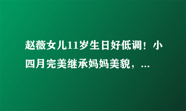 赵薇女儿11岁生日好低调！小四月完美继承妈妈美貌，大眼睛超灵气