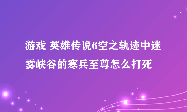 游戏 英雄传说6空之轨迹中迷雾峡谷的寒兵至尊怎么打死