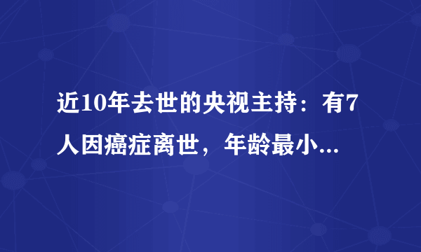 近10年去世的央视主持：有7人因癌症离世，年龄最小的仅42岁