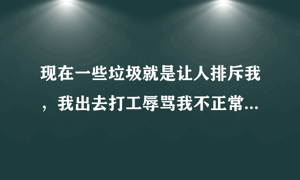 现在一些垃圾就是让人排斥我，我出去打工辱骂我不正常，这些人渣我这辈子是不会放过。