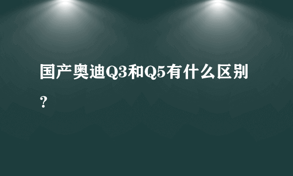 国产奥迪Q3和Q5有什么区别？