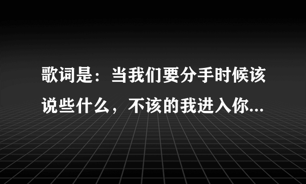 歌词是：当我们要分手时候该说些什么，不该的我进入你的心窝。歌名是什么，请教下！