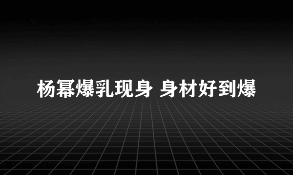 杨幂爆乳现身 身材好到爆